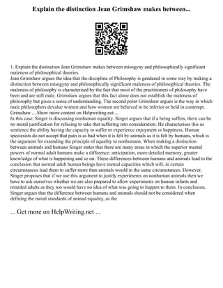 Explain the distinction Jean Grimshaw makes between...
1. Explain the distinction Jean Grimshaw makes between misogyny and philosophically significant
maleness of philosophical theories.
Jean Grimshaw argues the idea that the discipline of Philosophy is gendered in some way by making a
distinction between misogyny and philosophically significant maleness of philosophical theories. The
maleness of philosophy is characterised by the fact that most of the practitioners of philosophy have
been and are still male. Grimshaw argues that this fact alone does not establish the maleness of
philosophy but gives a sense of understanding. The second point Grimshaw argues is the way in which
male philosophers devalue women and how women are believed to be inferior or held in contempt.
Grimshaw ... Show more content on Helpwriting.net ...
In this case, Singer is discussing nonhuman equality. Singer argues that if a being suffers, there can be
no moral justification for refusing to take that suffering into consideration. He characterises this as
sentience the ability having the capacity to suffer or experience enjoyment or happiness. Human
speciesists do not accept that pain is as bad when it is felt by animals as it is felt by humans, which is
the argument for extending the principle of equality to nonhumans. When making a distinction
between animals and humans Singer states that there are many areas in which the superior mental
powers of normal adult humans make a difference: anticipation, more detailed memory, greater
knowledge of what is happening and so on. These differences between humans and animals lead to the
conclusion that normal adult human beings have mental capacities which will, in certain
circumstances lead them to suffer more than animals would in the same circumstances. However,
Singer proposes that if we use this argument to justify experiments on nonhuman animals then we
have to ask ourselves whether we are also prepared to allow experiments on human infants and
retarded adults as they too would have no idea of what was going to happen to them. In conclusion,
Singer argues that the difference between humans and animals should not be considered when
defining the moral standards of animal equality, as the
... Get more on HelpWriting.net ...
 