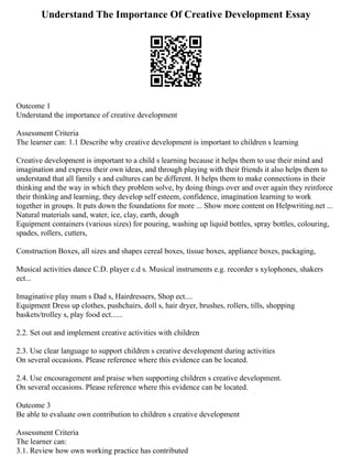 Understand The Importance Of Creative Development Essay
Outcome 1
Understand the importance of creative development
Assessment Criteria
The learner can: 1.1 Describe why creative development is important to children s learning
Creative development is important to a child s learning because it helps them to use their mind and
imagination and express their own ideas, and through playing with their friends it also helps them to
understand that all family s and cultures can be different. It helps them to make connections in their
thinking and the way in which they problem solve, by doing things over and over again they reinforce
their thinking and learning, they develop self esteem, confidence, imagination learning to work
together in groups. It puts down the foundations for more ... Show more content on Helpwriting.net ...
Natural materials sand, water, ice, clay, earth, dough
Equipment containers (various sizes) for pouring, washing up liquid bottles, spray bottles, colouring,
spades, rollers, cutters,
Construction Boxes, all sizes and shapes cereal boxes, tissue boxes, appliance boxes, packaging,
Musical activities dance C.D. player c.d s. Musical instruments e.g. recorder s xylophones, shakers
ect...
Imaginative play mum s Dad s, Hairdressers, Shop ect....
Equipment Dress up clothes, pushchairs, doll s, hair dryer, brushes, rollers, tills, shopping
baskets/trolley s, play food ect......
2.2. Set out and implement creative activities with children
2.3. Use clear language to support children s creative development during activities
On several occasions. Please reference where this evidence can be located.
2.4. Use encouragement and praise when supporting children s creative development.
On several occasions. Please reference where this evidence can be located.
Outcome 3
Be able to evaluate own contribution to children s creative development
Assessment Criteria
The learner can:
3.1. Review how own working practice has contributed
 