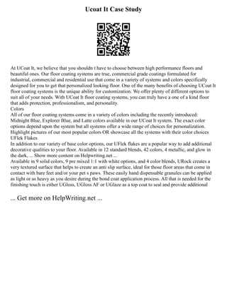 Ucoat It Case Study
At UCoat It, we believe that you shouldn t have to choose between high performance floors and
beautiful ones. Our floor coating systems are true, commercial grade coatings formulated for
industrial, commercial and residential use that come in a variety of systems and colors specifically
designed for you to get that personalized looking floor. One of the many benefits of choosing UCoat It
floor coating systems is the unique ability for customization. We offer plenty of different options to
suit all of your needs. With UCoat It floor coating systems, you can truly have a one of a kind floor
that adds protection, professionalism, and personality.
Colors
All of our floor coating systems come in a variety of colors including the recently introduced:
Midnight Blue, Explorer Blue, and Latte colors available in our UCoat It system. The exact color
options depend upon the system but all systems offer a wide range of choices for personalization.
Highlight pictures of our most popular colors OR showcase all the systems with their color choices
UFlek Flakes
In addition to our variety of base color options, our UFlek flakes are a popular way to add additional
decorative qualities to your floor. Available in 12 standard blends, 42 colors, 4 metallic, and glow in
the dark, ... Show more content on Helpwriting.net ...
Available in 9 solid colors, 9 pre mixed 1:1 with white options, and 4 color blends, URock creates a
very textured surface that helps to create an anti slip surface, ideal for those floor areas that come in
contact with bare feet and/or your pet s paws. These easily hand dispensable granules can be applied
as light or as heavy as you desire during the bond coat application process. All that is needed for the
finishing touch is either UGloss, UGloss AF or UGlaze as a top coat to seal and provide additional
... Get more on HelpWriting.net ...
 