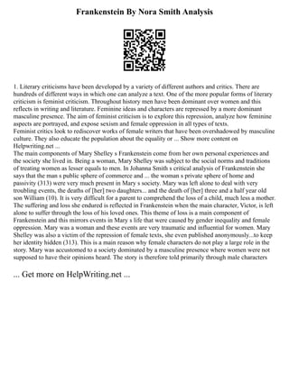 Frankenstein By Nora Smith Analysis
1. Literary criticisms have been developed by a variety of different authors and critics. There are
hundreds of different ways in which one can analyze a text. One of the more popular forms of literary
criticism is feminist criticism. Throughout history men have been dominant over women and this
reflects in writing and literature. Feminine ideas and characters are repressed by a more dominant
masculine presence. The aim of feminist criticism is to explore this repression, analyze how feminine
aspects are portrayed, and expose sexism and female oppression in all types of texts.
Feminist critics look to rediscover works of female writers that have been overshadowed by masculine
culture. They also educate the population about the equality or ... Show more content on
Helpwriting.net ...
The main components of Mary Shelley s Frankenstein come from her own personal experiences and
the society she lived in. Being a woman, Mary Shelley was subject to the social norms and traditions
of treating women as lesser equals to men. In Johanna Smith s critical analysis of Frankenstein she
says that the man s public sphere of commerce and ... the woman s private sphere of home and
passivity (313) were very much present in Mary s society. Mary was left alone to deal with very
troubling events, the deaths of [her] two daughters... and the death of [her] three and a half year old
son William (10). It is very difficult for a parent to comprehend the loss of a child, much less a mother.
The suffering and loss she endured is reflected in Frankenstein when the main character, Victor, is left
alone to suffer through the loss of his loved ones. This theme of loss is a main component of
Frankenstein and this mirrors events in Mary s life that were caused by gender inequality and female
oppression. Mary was a woman and these events are very traumatic and influential for women. Mary
Shelley was also a victim of the repression of female texts, she even published anonymously...to keep
her identity hidden (313). This is a main reason why female characters do not play a large role in the
story. Mary was accustomed to a society dominated by a masculine presence where women were not
supposed to have their opinions heard. The story is therefore told primarily through male characters
... Get more on HelpWriting.net ...
 