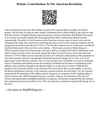 Britain s Contributions To The American Revolution
After winning the Seven Years War, Britain was left with a national debt exceeding 140 million
pounds. On the brink of losing its entire empire, Parliament knew it had to begin to pay down its debt.
With the citizens of England already experiencing heavy taxing, Parliament, and William Pitt, turned
to its colonies in America, hoping that increasing taxation there could increase British revenue
exponentially. The policy of strict taxation on the American colonies came in many forms and was
championed by many men, and the laws enforcing the taxes as well as the American responses can be
categorized into distinct periods from 1763 to 1774: the three Imperial Crises. Furthermore, the British
intention behind each of the new laws varies during ... Show more content on Helpwriting.net ...
When its greatest asset, the british pound, went into a deficit exceeding 140 million, Parliament, in an
effort to begin earning money once more, passed the Sugar Act and Currency Act on the American
colonies in 1764. Neither act was especially lucrative as it affected a small portion of the population or
was almost entirely ignored. Consequently Parliament passed the Stamp Act in 1765, a tax on all
paper goods in the American colonies. This act was the right move for Britain, it served as a potential
source of unending and reliable income that could pay dividends for the future of maintaining solid
defenses and economics throughout the British empire. Even the move to station 10,000 British
regulars in the American colonies at the closing of the Seven Years War was reasonable, it served as
the British affirmation of loyalty to the American colonists defense and well being. Yet, the colonists
resented both the stationing of the soldiers and the Stamp Act as violations of their English rights as
desire for home rule. With widespread boycotts, symbolic violence, the formation of the Sons of
Liberty, and argumentative pamphlets published in response, Parliament recognized that the colonists
had rendered the Stamp Act ineffective by 1766. In a bold move, Parliament repealed the Stamp Act in
the same
... Get more on HelpWriting.net ...
 