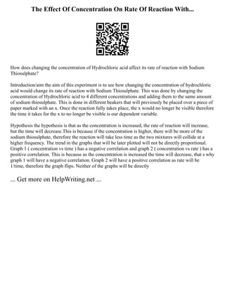 The Effect Of Concentration On Rate Of Reaction With...
How does changing the concentration of Hydrochloric acid affect its rate of reaction with Sodium
Thiosulphate?
Introduction/aim the aim of this experiment is to see how changing the concentration of hydrochloric
acid would change its rate of reaction with Sodium Thiosulphate. This was done by changing the
concentration of Hydrochloric acid to 4 different concentrations and adding them to the same amount
of sodium thiosulphate. This is done in different beakers that will previously be placed over a piece of
paper marked with an x. Once the reaction fully takes place, the x would no longer be visible therefore
the time it takes for the x to no longer be visible is our dependent variable.
Hypothesis the hypothesis is that as the concentration is increased, the rate of reaction will increase,
but the time will decrease.This is because if the concentration is higher, there will be more of the
sodium thiosulphate, therefore the reaction will take less time as the two mixtures will collide at a
higher frequency. The trend in the graphs that will be later plotted will not be directly proportional.
Graph 1 ( concentration vs time ) has a negative correlation and graph 2 ( concentration vs rate ) has a
positive correlation. This is because as the concentration is increased the time will decrease, that s why
graph 1 will have a negative correlation. Graph 2 will have a positive correlation as rate will be
1/time, therefore the graph flips. Neither of the graphs will be directly
... Get more on HelpWriting.net ...
 