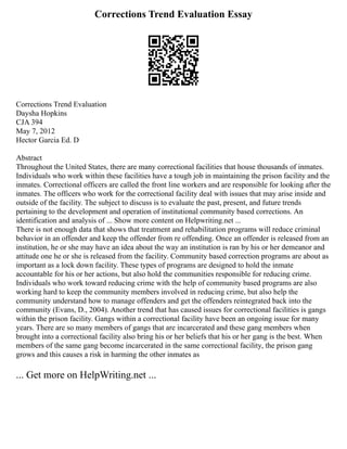Corrections Trend Evaluation Essay
Corrections Trend Evaluation
Daysha Hopkins
CJA 394
May 7, 2012
Hector Garcia Ed. D
Abstract
Throughout the United States, there are many correctional facilities that house thousands of inmates.
Individuals who work within these facilities have a tough job in maintaining the prison facility and the
inmates. Correctional officers are called the front line workers and are responsible for looking after the
inmates. The officers who work for the correctional facility deal with issues that may arise inside and
outside of the facility. The subject to discuss is to evaluate the past, present, and future trends
pertaining to the development and operation of institutional community based corrections. An
identification and analysis of ... Show more content on Helpwriting.net ...
There is not enough data that shows that treatment and rehabilitation programs will reduce criminal
behavior in an offender and keep the offender from re offending. Once an offender is released from an
institution, he or she may have an idea about the way an institution is ran by his or her demeanor and
attitude one he or she is released from the facility. Community based correction programs are about as
important as a lock down facility. These types of programs are designed to hold the inmate
accountable for his or her actions, but also hold the communities responsible for reducing crime.
Individuals who work toward reducing crime with the help of community based programs are also
working hard to keep the community members involved in reducing crime, but also help the
community understand how to manage offenders and get the offenders reintegrated back into the
community (Evans, D., 2004). Another trend that has caused issues for correctional facilities is gangs
within the prison facility. Gangs within a correctional facility have been an ongoing issue for many
years. There are so many members of gangs that are incarcerated and these gang members when
brought into a correctional facility also bring his or her beliefs that his or her gang is the best. When
members of the same gang become incarcerated in the same correctional facility, the prison gang
grows and this causes a risk in harming the other inmates as
... Get more on HelpWriting.net ...
 