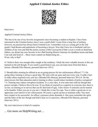 Applied Criminal Justice Ethics
Interviews
Applied Criminal Justice Ethics
This has to be one of my favorite assignments since becoming a student at Kaplan. I have been
interested in the Criminal Justice since I was a small child. I come from a long line of military,
however, my passion has always been Criminal Law. I remember even as a young girl in the 2nd
grand, I had dreams and aspirations of becoming a lawyer. Now that I have an ex husband, and two
children of my own and find the justice system a little Leewayish (if that s even a word) on dead beat
fathers, my dream has now become to be a Ball busting District Attorney for deadbeat moms and dads.
I am sick and tired of ... Show more content on Helpwriting.net ...
If not, why is that?
4. I believe there was enough ethics taught at the academy. I think the most valuable lessons in this are
learned on the job though. If you watch a good honest cop, you can learn more from him than a
lecture. (Shonda Ellis Duncan, personal Interview 2011)
5. Should ethics training be offered as an on going process for law enforcement officers? * 5. On
going ethics training is always a good idea. We train with our guns and cars every year. Couldn t hurt
to make ethics required every year too. (Shonda Ellis Duncan, personal Interview 2011) 6. Do the
interviewees feel that education and/or training in ethics would reduce incidents of police corruption?
* 6. Training may reduce corruption incidents. It s a nice idea. A wise man once told me though that
power corrupts. I believe this to be true. If you think of yourself as a superior to everyone else, there is
no law, no training or in service that can fix that kind of ugly. I don t know if someone can be trained
to be humble. Either you are or you ain t. I think this is true for cops. You re either a good one or we
appreciate your interest in law enforcement. Of course a good cop has to maintain order. You must
have respect to be successful. An officer s presence alone demands it. One must remember the spirit
and the letter of the law though and hold it dear as it is precious. (Shonda Ellis Duncan, personal
Interview 2011)
My next interviewer is kind of a surprise
... Get more on HelpWriting.net ...
 