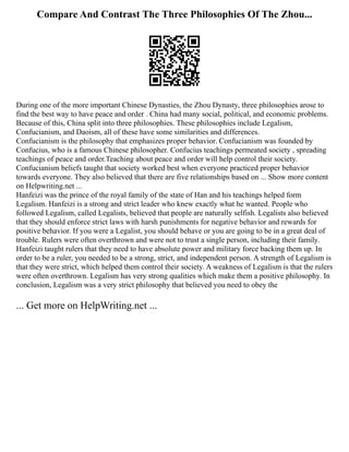 Compare And Contrast The Three Philosophies Of The Zhou...
During one of the more important Chinese Dynasties, the Zhou Dynasty, three philosophies arose to
find the best way to have peace and order . China had many social, political, and economic problems.
Because of this, China split into three philosophies. These philosophies include Legalism,
Confucianism, and Daoism, all of these have some similarities and differences.
Confucianism is the philosophy that emphasizes proper behavior. Confucianism was founded by
Confucius, who is a famous Chinese philosopher. Confucius teachings permeated society , spreading
teachings of peace and order.Teaching about peace and order will help control their society.
Confucianism beliefs taught that society worked best when everyone practiced proper behavior
towards everyone. They also believed that there are five relationships based on ... Show more content
on Helpwriting.net ...
Hanfeizi was the prince of the royal family of the state of Han and his teachings helped form
Legalism. Hanfeizi is a strong and strict leader who knew exactly what he wanted. People who
followed Legalism, called Legalists, believed that people are naturally selfish. Legalists also believed
that they should enforce strict laws with harsh punishments for negative behavior and rewards for
positive behavior. If you were a Legalist, you should behave or you are going to be in a great deal of
trouble. Rulers were often overthrown and were not to trust a single person, including their family.
Hanfeizi taught rulers that they need to have absolute power and military force backing them up. In
order to be a ruler, you needed to be a strong, strict, and independent person. A strength of Legalism is
that they were strict, which helped them control their society. A weakness of Legalism is that the rulers
were often overthrown. Legalism has very strong qualities which make them a positive philosophy. In
conclusion, Legalism was a very strict philosophy that believed you need to obey the
... Get more on HelpWriting.net ...
 