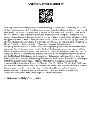 Archeology Personal Statement
I can pinpoint my decision to pursue a career in archeology to a single day. I was touring the old city
of Quebec in the summer of 2012 and happened upon an archeological dig site that was being opened
to the public. It contained the foundations of some of the first houses built by the French when they
settled in Quebec. Pieces of shattered pottery and rusted coins were on display. I marveled at the
thought of unearthing something previously lost to history. When I began my high school career, I had
the opportunity to be exposed to a range of social studies courses in and outside of my high school, all
of which have reinforced my interest in history, and have provided me with a different perspective on
history. For instance, during my junior ... Show more content on Helpwriting.net ...
I originally became interested in Dutch history after studying tulip mania in an Advanced Placement
economics class. Tulip mania was a period in the Dutch Golden Age during which the price of tulip
bulbs reached an astonishing high and then plummeted, causing the Netherlands market to crash. The
connection between the economic crash in the Netherlands and art during the time period fascinates
me. The Rembrandt Tulip, famous for its mosaic virus that causes a multicolor effect of lines, was
made popular after being featured in many paintings of the Dutch masters. It was this fame that in part
led to the drastic increase in the price of tulips. After studying tulip mania and visiting the
Amsterdam/New Amsterdam exhibit at The Museum of the City of New York, the Dutch Golden Age
and how it impacted colonial America has fascinated me. I have taken an online introduction to Dutch
language course in order to pursue the study of Dutch colonial history further. During my
undergraduate career, I hope to gain valuable research experience by studying abroad in the
Netherlands and publish a paper on the subject of Dutch colonialism in
... Get more on HelpWriting.net ...
 