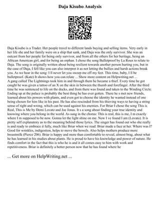 Daja Kisubo Analysis
Daja Kisubo is a Trader. Her people travel to different lands buying and selling items. Very early in
her life she and her family were on a ship that sank, and Daja was the only survivor. She was an
outcast from her people for being only survivor, and from all the others for her heritage, being an
African American girl, and for being an orphan. I chose the song Bulletproof by La Roux to relate to
Daja. The song is originally written about being resilient towards another person hurting you, but in
the case of Daja, I fell like you can also interpret it as not letting the bullies and harsh actions break
you. As we hear in the song: I ll never let you sweep me off my feet. This time, baby, I ll be
bulletproof. (Kate) It shows how you can relate ... Show more content on Helpwriting.net ...
A gang called The Lightnings took him in and through them he became a thief. Every time he got
caught he was given a tattoo of an X on the skin in between the thumb and forefinger. After the third
time he was sentenced to life on the docks, and from there was found and taken to the Winding Circle.
Ending up at the palace is probably the best thing he has ever gotten. There he s met new friends,
learned about his powers with plants, and even got to choose the identity he wanted instead of one
being chosen for him like in his past. He has also rescinded from his thieving ways to having a string
sense of right and wrong, which can be used against his enemies. For Briar I chose the song This is
Real, This is Me by Demi Lovato and Joe Jonas. It s a song about finding your true identity and
knowing where you belong in the world. As sung in the chorus: This is real, this is me, I m exactly
where I m supposed to be now. Gonna let the light shine on me. Now I ve found I am (Lovato). It is
pretty self explanatory as to the meaning behind those lyrics. The singer has found out who she really
is and ready to embrace it fully, much like Briar when we read: Briar made a face at her. Where was I?
Good for wrinkles, indigestion, helps to move the bowels. Also helps mothers produce more
breastmilk (Pierce 206). Briar is happy and more than comfortable to reveal, almost brag, about what
he has learned in his studies about plants. He is proud to have his knowledge and power of nature. He
finds comfort in the fact that this is who he is and it all comes easy to him with work and
repetitiveness. Briar is definitely a better person now that he has found where he
... Get more on HelpWriting.net ...
 