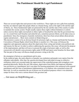 The Punishment Should Be Legal Punishment
There are several rights that each person in the world have. These rights are not a gifts from anybody,
but they are inherent rights that people obtain as a human being, such as the right to life and the right
of liberty..etc. These fundamental rights are protected by the law and the state of the country in order
to maintain the society system. People usually express these rights without limitation or control,
unless exercise these rights encroached on others rights or breached the rules that the government has
set. As a result from such breaches and unlawful acts, sometimes persons liberty can be taken away as
punishment. Since the emergence of penalty institutions, there have been arisen debate about prisons
regime and prisoners ... Show more content on Helpwriting.net ...
This decision is seems to be an obvious breach for prisoners right as a human and break the European
Convention of Human Rights which Great Britain is member in it. This essay will discuss the
supporters and opponents opinions about this deprivation from voting and include some political side
and reasons for that act. In order to achieve addressing the question, this essay will present the purpose
of the imprisonment, and then will move to present the origin of prisoners right, as well as this
coursework will identify some prisoners rights under ECHR and report some breaches for these right.
The last part of the essay will discuss deeply prisoners voting in the UK.
the emergence of prison as a punishment and its aims.
In the medieval ages, the main objective of penalty was retaliation and people were reprise from the
offenders individually. After that, the sanction developed from individual revenge to collective
retribution which was executed under the supervision of the controlled groups and wrongdoers were
penalized physically. Before the end 18th century, deprivation from liberty and imprison offenders
was not known as a punishment, but it was place for housing perpetrators who sentenced with corporal
punishment until the time of punishment implementation, or to harbour who committed crimes till
their trial. As well as sometimes the use of prison was for political purposes where it was detention
camps for those who were a serious threat to the governor and
... Get more on HelpWriting.net ...
 