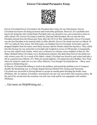 Grover Cleveland Persuasive Essay
Grover Cleveland Grover Cleveland is the President that I chose for my final project. Grover
Cleveland was known for being an honest and trustworthy politician. However, he is probably best
known for being the only United States President who was elected to two, non consecutive terms in
office (Krull, 45). Grover Cleveland is both the 22nd and 24th President. He was also the first
President elected from the Democratic Party after the US Civil War. Additionally, Grover Cleveland
was the first President to be married while in office (Krull). Grover Cleveland was born on March 18,
1837 in Caldwell, New Jersey. His birth name was Stephen Grover Cleveland. In his later years he
dropped Stephen from his name, most likely because and his friends called him big Steve. They called
him this because he was somewhat overweight and weighed in excess of 250 pounds. Consequently,
he was also called Uncle Jumbo, which was a reference to a famous circus elephant of that era. His
father, Richard Falley Cleveland, was a Presbyterian minister who died when Grover Cleveland was
only sixteen years old. As a result of his father s death, Cleveland was forced to quit school and take a
job in a general store (Morris, 87). When he turned eighteen, Cleveland moved to Buffalo, New York,
where he started to study law in a law office (Morris). Even though Cleveland did not ... Show more
content on Helpwriting.net ...
In Hawaii, Cleveland did nothing to resolve the problem, and turned the problem over to Congress
(Graff). By threatening war, in a border dispute between British New Guinea and Venezuela,
Cleveland was successful in forcing Britain to accept an outside panel deciding the border issue
(Williams, 46). In contrast, Cleveland s second term was not very successful with economic policy. By
the end of his second term the economy was still very weak and he was unpopular with workers
(Williams,
... Get more on HelpWriting.net ...
 