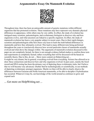 Argumentative Essay On Mammoth Evolution
Throughout time, there has been an untraceable amount of genetic mutations within different
organisms that has promoted evolution. These mutations may have represent very dramatic physical
differences in appearance, while others may be very subtle. In effect, the study of evolution has
intrigued many scientists, paleontologists, and evolutionary biologists to discover why and how
organisms evolve, and what ancestors are linked to a specific organism. In effect, the study of
mammoth evolution has been a very popular subject in recent years. Due to their rapid changes,
scientists and paleontologists alike have been very keen to learn the truth behind differences in
mammoths and how they ultimately evolved. This lead to many different tests being performed
throughout the years to conclusively discover how several particular classes of mammoths actually
evolved and what drove the changes within. The arguments of mammoth evolution discussed in this
paper are not completely factual, for there is not enough evidence behind studies to confirm these tests
and experiments as completely factual; rather everything that will be discussed will be based on
scientific theory. Due to this, do not ... Show more content on Helpwriting.net ...
It might be very distant, but in general, everything evolved from everything. Science has allowed us to
draw these connections and discover how and why organisms evolved. In past years, mainly the fossil
record and DNA testing has been the primary way of depicting these evolutionary traits, but I believe
that we will become very advanced, whether that be technologically or scientifically, in our methods
of depicting evolutionary amongst organisms. Maybe we then will be able to clearly observe the
differences between Eurasian and North American mammoths, or be able to decipher if hybridization
has occurred. Whatever it may be, our knowledge of the world around us continues to grow and
expand each
... Get more on HelpWriting.net ...
 