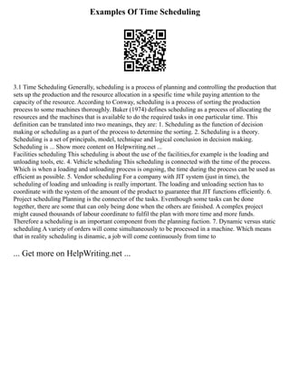 Examples Of Time Scheduling
3.1 Time Scheduling Generally, scheduling is a process of planning and controlling the production that
sets up the production and the resource allocation in a spesific time while paying attention to the
capacity of the resource. According to Conway, scheduling is a process of sorting the production
process to some machines thoroughly. Baker (1974) defines scheduling as a process of allocating the
resources and the machines that is available to do the required tasks in one particular time. This
definition can be translated into two meanings, they are: 1. Scheduling as the function of decision
making or scheduling as a part of the process to determine the sorting. 2. Scheduling is a theory.
Scheduling is a set of principals, model, technique and logical conclusion in decision making.
Scheduling is ... Show more content on Helpwriting.net ...
Facilities scheduling This scheduling is about the use of the facilities,for example is the loading and
unloading tools, etc. 4. Vehicle scheduling This scheduling is connected with the time of the process.
Which is when a loading and unloading process is ongoing, the time during the process can be used as
efficient as possible. 5. Vendor scheduling For a company with JIT system (just in time), the
scheduling of loading and unloading is really important. The loading and unloading section has to
coordinate with the system of the amount of the product to guarantee that JIT functions efficiently. 6.
Project scheduling Planning is the connector of the tasks. Eventhough some tasks can be done
together, there are some that can only being done when the others are finished. A complex project
might caused thousands of labour coordinate to fulfil the plan with more time and more funds.
Therefore a scheduling is an important component from the planning fuction. 7. Dynamic versus static
scheduling A variety of orders will come simultaneously to be processed in a machine. Which means
that in reality scheduling is dinamic, a job will come continuously from time to
... Get more on HelpWriting.net ...
 