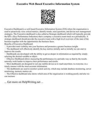 Executive Web Based Executive Information System
Executive Dashboard is a web based Executive Information System (EIS) where the organisation is
used to proactively view critical metrics, identify trends, raise questions, and devise new management
strategies. The Executive dashboard is also called as Strategic dashboard which will typically provide
the KPI s (Key Performance Indicators) that a company s executive team track on a periodically. A
strategic dashboard should provide the executive team with a high level overview of the state of the
business together with the opportunities the business faces.
Benefits of Executive Dashboard:
 It provides total visibility into your business and promotes a greater business insight.
 The dashboard will effectively identify the key metrics initially and so initially we can start to
improve the results.
 Dashboards are developed with the ability to get as deeper in information as required by simply
selecting the desired variable or object.
 Effective Dashboard allows measuring the performance in a periodic way so that by the results
naturally work harder to improve their performance and results.
 Most dashboards are designed to suit any mobile device as to reach anywhere, to everyone, in a
timely manner with the most accurate information.
 The dashboards are used to monitor system activity, which may include database monitoring, server
monitoring, memory metrics etc.
 The Effective dashboard also shows which area of the organisation is working poorly and also we
can increase
... Get more on HelpWriting.net ...
 