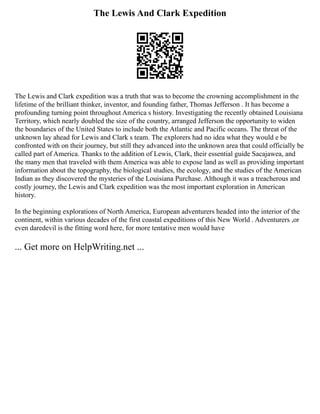 The Lewis And Clark Expedition
The Lewis and Clark expedition was a truth that was to become the crowning accomplishment in the
lifetime of the brilliant thinker, inventor, and founding father, Thomas Jefferson . It has become a
profounding turning point throughout America s history. Investigating the recently obtained Louisiana
Territory, which nearly doubled the size of the country, arranged Jefferson the opportunity to widen
the boundaries of the United States to include both the Atlantic and Pacific oceans. The threat of the
unknown lay ahead for Lewis and Clark s team. The explorers had no idea what they would e be
confronted with on their journey, but still they advanced into the unknown area that could officially be
called part of America. Thanks to the addition of Lewis, Clark, their essential guide Sacajawea, and
the many men that traveled with them America was able to expose land as well as providing important
information about the topography, the biological studies, the ecology, and the studies of the American
Indian as they discovered the mysteries of the Louisiana Purchase. Although it was a treacherous and
costly journey, the Lewis and Clark expedition was the most important exploration in American
history.
In the beginning explorations of North America, European adventurers headed into the interior of the
continent, within various decades of the first coastal expeditions of this New World . Adventurers ,or
even daredevil is the fitting word here, for more tentative men would have
... Get more on HelpWriting.net ...
 