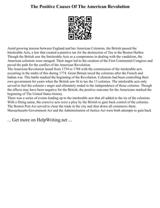 The Positive Causes Of The American Revolution
Amid growing tension between England and her American Colonists, the British passed the
Intolerable Acts, a law that created a punitive tax for the destruction of Tea in the Boston Harbor.
Though the British saw the Intolerable Acts as a compromise in dealing with the vandalism, the
American colonists were enraged. Their anger led to the creation of the First Continental Congress and
paved the path for the conflict of the American Revolution.
The American Revolution lasted from 1754 to 1788 with the commission of the intolerable acts
occurring in the midst of this during 1774. Great Britain taxed the colonists after the French and
Indian war. This battle marked the beginning of the Revolution. Colonists had been controlling their
own government for years when the British saw fit to tax the 13 colonies. The intolerable acts only
served to fuel the colonist s anger and ultimately ended in the independence of those colonies. Though
the effects may have been negative for the British, the positive outcome for the Americans marked the
beginning of The United States history.
There was a series of events leading up to the intolerable acts that all added to the ire of the colonists.
With a fitting name, the coercive acts were a ploy by the British to gain back control of the colonies.
The Boston Port Act served to close the trade in the city and shut down all commerce there.
Massachusetts Government Act and the Administration of Justice Act were both attempts to gain back
... Get more on HelpWriting.net ...
 