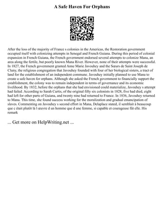 A Safe Haven For Orphans
After the loss of the majority of France s colonies in the Americas, the Restoration government
occupied itself with colonizing attempts in Senegal and French Guiana. During this period of colonial
expansion in French Guiana, the French government endorsed several attempts to colonize Mana, an
area along the fertile, but poorly known Mana River. However, none of their attempts were successful.
In 1827, the French government granted Anne Marie Javouhey and the Sœurs de Saint Joseph de
Cluny, the religious congregation that Javouhey founded with four of her biological sisters, a tract of
land for the establishment of an independent commune. Javouhey initially planned to use Mana to
create a safe haven for orphans. Although she asked the French government to financially support the
establishment, the colony was to remain independent in terms of governance and its economic
livelihood. By 1832, before the orphans that she had envisioned could materialize, Javouhey s attempt
had failed. According to Sarah Curtis, of the original fifty six colonists in 1828, five had died, eight
had left for other parts of Guiana, and twenty nine had returned to France. In 1836, Javouhey returned
to Mana. This time, she found success working for the moralization and gradual emancipation of
slaves. Commenting on Javouhey s second effort in Mana, Delaplace stated, il semblait à beaucoup
que c était plutôt là l œuvre d un homme que d une femme, si capable et courageuse fût elle. His
remark
... Get more on HelpWriting.net ...
 