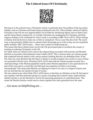 The Cultural Issues Of Christianity
Moving on to the cultural issues, Christianity mainly in particular faces the problem of having certain
holidays such as Christmas and Easter being secularized in the UK. These holidays which are held by
Christians in the UK are now pagan holidays for all faiths by introducing figures such as Santa Claus
and the Easter Bunny respectively. As of today Christians are campaigning for Christmas and other
religious holidays to be celebrated for what it really is according to BBC News (2012). When looking
at Islamic festivals however, there are so little in comparison. Twice a year they have Eid. The social
issue is that generally children have to attend school and people go to work as they are not considered
public holidays. PRC (2014) states ... Show more content on Helpwriting.net ...
This means that these cultural issues involve the UK government plan to secularize the country is
resulting in reducing Christianity in the UK.
For Islam, there are cultural issues such as the religion being associated with terrorism and Muslims
find this as associative discrimination Carter Esdale (2015). This is because there are extreme groups
that conducted terrorist attacks in the various nations claiming that they are defending Islam. In the
UK, there are some Muslims that feel that it is harder to socially integrate into society as some of them
are associated with this issue. Wiseman (2014: p314) states that the extreme groups accounts for a
small percentage of the Muslim population and the entire Muslim population is now generalized to be
part of this issue and as a result they feel that their true intentions of Islam is now being
misinterpreted. This means that Muslims are fighting for Islam to be seen as a religion of peace and
not war and that they do intend to be part of society.
The last cultural issue which Shah (2014: p245) shows is that there are Muslims in the UK that tend to
stay together with their particular groups as a means of keeping their cultural values, faith and their
identity and this is not for themselves, but for the upcoming generation on a patrilineal basis. This
means the Muslim families would want to cluster together have their generation have the same
... Get more on HelpWriting.net ...
 