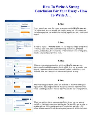 How To Write A Strong
Conclusion For Your Essay - How
To Write A ...
1. Step
To get started, you must first create an account on site HelpWriting.net.
The registration process is quick and simple, taking just a few moments.
During this process, you will need to provide a password and a valid email
address.
2. Step
In order to create a "Write My Paper For Me" request, simply complete the
10-minute order form. Provide the necessary instructions, preferred
sources, and deadline. If you want the writer to imitate your writing style,
attach a sample of your previous work.
3. Step
When seeking assignment writing help from HelpWriting.net, our
platform utilizes a bidding system. Review bids from our writers for your
request, choose one of them based on qualifications, order history, and
feedback, then place a deposit to start the assignment writing.
4. Step
After receiving your paper, take a few moments to ensure it meets your
expectations. If you're pleased with the result, authorize payment for the
writer. Don't forget that we provide free revisions for our writing services.
5. Step
When you opt to write an assignment online with us, you can request
multiple revisions to ensure your satisfaction. We stand by our promise to
provide original, high-quality content - if plagiarized, we offer a full
refund. Choose us confidently, knowing that your needs will be fully met.
How To Write A Strong Conclusion For Your Essay - How To Write A ... How To Write A Strong Conclusion For
Your Essay - How To Write A ...
 