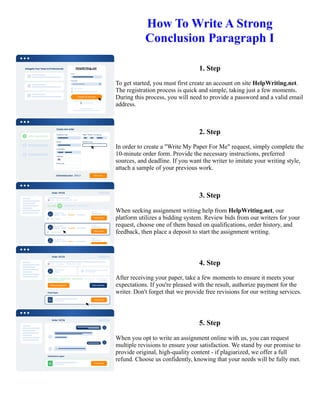 How To Write A Strong
Conclusion Paragraph I
1. Step
To get started, you must first create an account on site HelpWriting.net.
The registration process is quick and simple, taking just a few moments.
During this process, you will need to provide a password and a valid email
address.
2. Step
In order to create a "Write My Paper For Me" request, simply complete the
10-minute order form. Provide the necessary instructions, preferred
sources, and deadline. If you want the writer to imitate your writing style,
attach a sample of your previous work.
3. Step
When seeking assignment writing help from HelpWriting.net, our
platform utilizes a bidding system. Review bids from our writers for your
request, choose one of them based on qualifications, order history, and
feedback, then place a deposit to start the assignment writing.
4. Step
After receiving your paper, take a few moments to ensure it meets your
expectations. If you're pleased with the result, authorize payment for the
writer. Don't forget that we provide free revisions for our writing services.
5. Step
When you opt to write an assignment online with us, you can request
multiple revisions to ensure your satisfaction. We stand by our promise to
provide original, high-quality content - if plagiarized, we offer a full
refund. Choose us confidently, knowing that your needs will be fully met.
How To Write A Strong Conclusion Paragraph I How To Write A Strong Conclusion Paragraph I
 