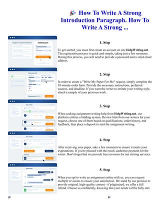 🎉How To Write A Strong
Introduction Paragraph. How To
Write A Strong ...
1. Step
To get started, you must first create an account on site HelpWriting.net.
The registration process is quick and simple, taking just a few moments.
During this process, you will need to provide a password and a valid email
address.
2. Step
In order to create a "Write My Paper For Me" request, simply complete the
10-minute order form. Provide the necessary instructions, preferred
sources, and deadline. If you want the writer to imitate your writing style,
attach a sample of your previous work.
3. Step
When seeking assignment writing help from HelpWriting.net, our
platform utilizes a bidding system. Review bids from our writers for your
request, choose one of them based on qualifications, order history, and
feedback, then place a deposit to start the assignment writing.
4. Step
After receiving your paper, take a few moments to ensure it meets your
expectations. If you're pleased with the result, authorize payment for the
writer. Don't forget that we provide free revisions for our writing services.
5. Step
When you opt to write an assignment online with us, you can request
multiple revisions to ensure your satisfaction. We stand by our promise to
provide original, high-quality content - if plagiarized, we offer a full
refund. Choose us confidently, knowing that your needs will be fully met.
🎉How To Write A Strong Introduction Paragraph. How To Write A Strong ... 🎉How To Write A Strong
Introduction Paragraph. How To Write A Strong ...
 