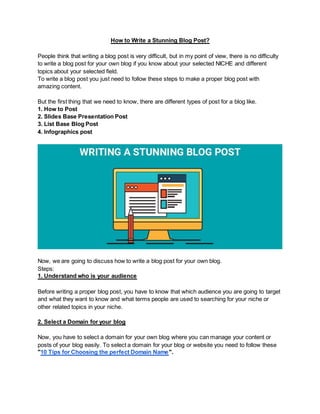 How to Write a Stunning Blog Post?
People think that writing a blog post is very difficult, but in my point of view, there is no difficulty
to write a blog post for your own blog if you know about your selected NICHE and different
topics about your selected field.
To write a blog post you just need to follow these steps to make a proper blog post with
amazing content.
But the first thing that we need to know, there are different types of post for a blog like.
1. How to Post
2. Slides Base Presentation Post
3. List Base Blog Post
4. Infographics post
Now, we are going to discuss how to write a blog post for your own blog.
Steps:
1. Understand who is your audience
Before writing a proper blog post, you have to know that which audience you are going to target
and what they want to know and what terms people are used to searching for your niche or
other related topics in your niche.
2. Select a Domain for your blog
Now, you have to select a domain for your own blog where you can manage your content or
posts of your blog easily. To select a domain for your blog or website you need to follow these
"10 Tips for Choosing the perfect Domain Name".
 