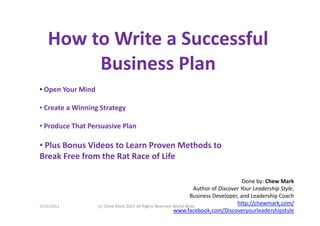 How to Write a Successful
        Business Plan
• Open Your Mind

• Create a Winning Strategy

• Produce That Persuasive Plan

• Plus Bonus Videos to Learn Proven Methods to
Break Free from the Rat Race of Life

                                                                                       Done by: Chew Mark
                                                                   Author of Discover Your Leadership Style,
                                                                  Business Developer, and Leadership Coach
5/15/2011          (c) Chew Mark 2011 All Rights Reserved World Wide
                                                                                    http://chewmark.com/
                                                                                                     1
                                                          www.facebook.com/Discoveryourleadershipstyle
 