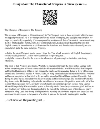 Essay about The Character of Prospero in Shakespeare s...
The Character of Prospero in The Tempest
The presence of Prospero is felt continuously in The Tempest, even in those scenes in which he does
not appear personally. He is the manipulator of the action of the play, and occupies the center of the
stage very markedly, especially if one compares his position with that of the central characters of, say,
most of Shakespeare s history plays. For in the latter plays, England itself becomes the hero the
English crown, in its resistance to civil war and factionalism, and therefore there is usually no one
character of quite the same stature as Prospero.
In Latin, the name Prospero would mean, I hope for. That which a member of English Renaissance
society would generally ... Show more content on Helpwriting.net ...
It might be better to describe the process the characters all go through as initiation, not simply
education.
The point is that Prospero also learns. While he is master all through the play, he has learned well
before its opening that a Prince cannot abdicate his responsibilities. It will be recalled that Prospero
had lost his Dukedom in Milan in part because he neglected his everyday duties in favor of his more
abstract and theoretical studies. A Prince, Duke, or King cannot abdicate his responsibilities. Prospero
had been wrong when he had tried to do so, and in a way had himself been punished by exile. But
during his exile he has mastered both his own nature and his surroundings, and has learned what his
duty is as a ruler. He is doing only what he should when he resumes his position as the ruler of Milan.
In other Shakespearean plays, any ruler who abdicates or surrenders power, such as King Lear or
Richard II especially if he surrenders power voluntarily as did Lear always comes to grief, and his act
may lead not only to his own destruction but to the ruin of the political order of the state, as nearly
happens in King Lear. The theory of kingship held by many Elizabethans implied that once God had
appointed his viceregent in the person of a ruler, it was not for the ruler to attempt to modify
... Get more on HelpWriting.net ...
 