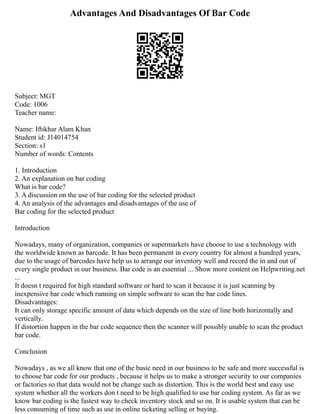 Advantages And Disadvantages Of Bar Code
Subject: MGT
Code: 1006
Teacher name:
Name: Iftikhar Alam Khan
Student id: J14014754
Section: s1
Number of words: Contents
1. Introduction
2. An explanation on bar coding
What is bar code?
3. A discussion on the use of bar coding for the selected product
4. An analysis of the advantages and disadvantages of the use of
Bar coding for the selected product
Introduction
Nowadays, many of organization, companies or supermarkets have choose to use a technology with
the worldwide known as barcode. It has been permanent in every country for almost a hundred years,
due to the usage of barcodes have help us to arrange our inventory well and record the in and out of
every single product in our business. Bar code is an essential ... Show more content on Helpwriting.net
...
It doesn t required for high standard software or hard to scan it because it is just scanning by
inexpensive bar code which running on simple software to scan the bar code lines.
Disadvantages:
It can only storage specific amount of data which depends on the size of line both horizontally and
vertically.
If distortion happen in the bar code sequence then the scanner will possibly unable to scan the product
bar code.
Conclusion
Nowadays , as we all know that one of the basic need in our business to be safe and more successful is
to choose bar code for our products , because it helps us to make a stronger security to our companies
or factories so that data would not be change such as distortion. This is the world best and easy use
system whether all the workers don t need to be high qualified to use bar coding system. As far as we
know bar coding is the fastest way to check inventory stock and so on. It is usable system that can be
less consuming of time such as use in online ticketing selling or buying.
 