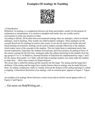 Examples Of Analogy In Teaching
1.0 Introduction
Definition: An analogy is a comparison between one thing and another, usually for the purpose of
explanation or interpretation. It is similar to metaphor and simile; they are usually used in
conversation to relate one situation to other.
According to (Heick, 2014) other than conversational analogy there are analogies, which are formal
analogies, used in teaching. They usually are called academic analogies. These analogies are the
research based tool for teaching in science class rooms. It can also be used in text books and web
based learning environment. Analogy can be used to explain concepts effectively to the students,
which makes sense of the concepts to the students. This also helps them to understand easily than
normal explanation. Especially, the students from primary and lower primary are getting to know of
the science concept for the first time. Analogies make the subject interesting to the students from the
age group of 5 to 12. In Maldives, National Institute of Education has implemented key stage 1 and 2
for the classes from grade 1 to 5 fully, with the help of analogy teachers can easily make the students
to make their ... Show more content on Helpwriting.net ...
The aware idea is called the analog and the unaware one the target. The analog and the target have
attributes; if the analog and the target have similar features then an analogy may be made between
them. An orderly comparison, orally or visually, between the features of the analog and target is called
a mapping. A theoretical illustration of an analogy, with its essential parts, appears in Figure 1. Figure
1
An example of an analogy shown between a water circuit and an electric circuit appears below in
Figures 2 and Figures
... Get more on HelpWriting.net ...
 
