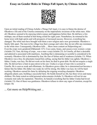 Essay on Gender Roles in Things Fall Apart, by Chinua Achebe
Upon an initial reading of Chinua Achebe s Things Fall Apart, it is easy to blame the demise of
Okonkwo s life and of the Umofia community on the imperialistic invasions of the white men. After
all, Okonkwo seemed to be enjoying relative peace and happiness before then. He did have a few
mishaps; one of them resulted in him being exiled for eight years. Nonetheless, he returned to his
home town with high spirits and with prospects of increased success. However, everything has
changed. The white men have brought with them a new religion and a new government. Okonkwo s
family falls apart. The men in his village lose their courage and valor; they do not offer any resistance
to the white men. Consequently, Okonkwo kills ... Show more content on Helpwriting.net ...
Even the crops were gendered (Okhamafe 127). Coco yams, beans, and cassava were women s crops
(Achebe 23). Yam, the king of crops , was a man s crop (Achebe 23). In Umofia, all that is desirable
and admired is associated with manliness. Anything that is demeaning or scornful is considered to be
womanly. Okonkwo life is dominated by fear, the fear of failure and of weakness (Achebe 13). When
Okonkwo was a boy, his playmates teased him calling, saying that his father was agbala. Okonkwo s
father, Unoka, was lazy. He did not work on his farm; he died in great debt. He did not acquire a single
title. He did not have a barn to pass down to his son. Unoka is a type of man who is scorned in
Umofia. He is seen as weak and effeminate. As Okonkwo grows older, he is determined not become a
failure like his father. His father was weak; he will be strong. His father was lazy; he will be hard
working. Okonkwo earned his fame by defeating the reigning wrestling champion. Okonkwo
diligently plants yam, building a successful farm. He builds himself an obi, has three wives and many
children. His fame rested on solid personal achievements (Achebe 3). Okonkwo will not let one
womanly trait sully his reputation. Therefore, he hate[d] everything that his father Unoka had loved
(Achebe 13). One of these was gentleness. Okonkwo refuses to show any signs of emotion, except his
temper. He
... Get more on HelpWriting.net ...
 