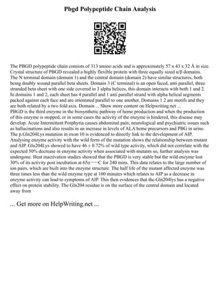 Pbgd Polypeptide Chain Analysis
The PBGD polypeptide chain consists of 313 amino acids and is approximately 57 x 43 x 32 Å in size.
Crystal structure of PBGD revealed a highly flexible protein with three equally sized α/β domains.
The N terminal domain (domain 1) and the central domain (domain 2) have similar structures, both
being doubly wound parallel beta sheets. Domain 3 (C terminal) is an open faced, anti parallel, three
stranded beta sheet with one side covered in 3 alpha helices, this domain interacts with both 1 and 2.
In domains 1 and 2, each sheet has 4 parallel and 1 anti parallel strand with alpha helical segments
packed against each face and are orientated parallel to one another. Domains 1 2 are motifs and they
are both related by a two fold axis. Domain ... Show more content on Helpwriting.net ...
PBGD is the third enzyme in the biosynthetic pathway of heme production and when the production
of this enzyme is stopped, or in some cases the activity of the enzyme is hindered, this disease may
develop. Acute Intermittent Porphyria causes abdominal pain, neurological and psychiatric issues such
as hallucinations and also results in an increase in levels of ALA heme precursors and PBG in urine.
The p.Gln204Lys mutation in exon 10 is evidenced to directly link to the development of AIP.
Analysing enzyme activity with the wild form of the mutation shows the relationship between mutant
and AIP. Glu204Lys showed to have 46 ± 0.72% of wild type activity, which did not correlate with the
expected 50% decrease in enzyme activity when associated with mutants so, further analysis was
undergone. Heat inactivation studies showed that the PBGD is very stable but the wild enzyme lost
30% of its activity post incubation at 65o¬¬¬C for 240 mins. This data relates to the large number of
ion pairs, which are built into the enzyme structure. The half life of the mutant affected enzyme was
three times less than the wild enzyme type at 100 minutes which relates to AIP as a decrease in
enzyme activity can lead to symptoms of AIP. This then evidences that the Gln204lys has a negative
effect on protein stability. The Gln204 residue is on the surface of the central domain and located
away from
... Get more on HelpWriting.net ...
 