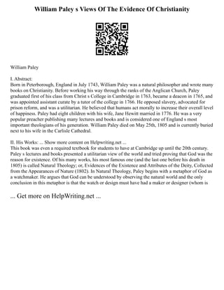William Paley s Views Of The Evidence Of Christianity
William Paley
I. Abstract:
Born in Peterborough, England in July 1743, William Paley was a natural philosopher and wrote many
books on Christianity. Before working his way through the ranks of the Anglican Church, Paley
graduated first of his class from Christ s College in Cambridge in 1763, became a deacon in 1765, and
was appointed assistant curate by a tutor of the college in 1766. He opposed slavery, advocated for
prison reform, and was a utilitarian. He believed that humans act morally to increase their overall level
of happiness. Paley had eight children with his wife, Jane Hewitt married in 1776. He was a very
popular preacher publishing many lectures and books and is considered one of England s most
important theologians of his generation. William Paley died on May 25th, 1805 and is currently buried
next to his wife in the Carlisle Cathedral.
II. His Works: ... Show more content on Helpwriting.net ...
This book was even a required textbook for students to have at Cambridge up until the 20th century.
Paley s lectures and books presented a utilitarian view of the world and tried proving that God was the
reason for existence. Of his many works, his most famous one (and the last one before his death in
1805) is called Natural Theology; or, Evidences of the Existence and Attributes of the Deity, Collected
from the Appearances of Nature (1802). In Natural Theology, Paley begins with a metaphor of God as
a watchmaker. He argues that God can be understood by observing the natural world and the only
conclusion in this metaphor is that the watch or design must have had a maker or designer (whom is
... Get more on HelpWriting.net ...
 