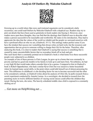 Analysis Of Outliers By Malcolm Gladwell
Growing up in a world where fake news and irrational arguments can be considered a daily
occurrence, one could read Outliers by Malcolm Gladwell with a skeptical eye. Readers may try to
pick out details that have been used as gimmicks to hook readers into buying it. However, once
readers move past these thoughts, they can find that the ideology that Gladwell uses to describe what
makes a person successful to be reasonable and worthwhile. He states in his introduction, They had to
appreciate the idea that the values of the world we inhabit and the people we surround ourselves with
have a profound effect on who we are, (Gladwell, 10 11). This analogy makes perfect sense if you
have the mindset that success isn t something that always relies on hard work, but the resources and
opportunities that are given to someone willing to change their life for the better. Therefore, after
analyzing this book, it is clear to readers that Gladwell is saying that success is something that is
caused by many uncontrollable factors that we nowadays brush off as luck and grit.
One such factor that is constantly pointed out in Gladwell s book is what home lives these successful
people were subjected to as children.
An example of one of these persons is Chris Langan, he grew up in a home that was constantly in
poverty and had no good role models in his family to look up to and learn from. Nevertheless, he had
a very high IQ that would make others consider him to be a genius. Compared to him in Gladwell s
book is Robert Oppenheimer, who had a similar IQ to Chris but was raised in a better household
where he learned many social skills, to the point where could talk himself out of almost poisoning his
tutor. This difference in childhood s is the deciding factor for one to become successful and the other
to be considered a nobody, as Gladwell writes about his analysis of Chris life, he pulls research from a
social experiment conducted by Annette Lareau. As a sociologist, she decided to research how the
parenting styles in twelve different families of varying social classes could affect the children they
raised. During the tests, she notes, The heavily scheduled middle class child is exposed to a constantly
shifting set of
... Get more on HelpWriting.net ...
 