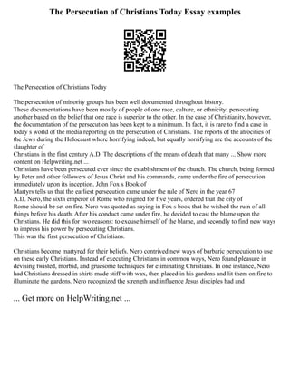 The Persecution of Christians Today Essay examples
The Persecution of Christians Today
The persecution of minority groups has been well documented throughout history.
These documentations have been mostly of people of one race, culture, or ethnicity; persecuting
another based on the belief that one race is superior to the other. In the case of Christianity, however,
the documentation of the persecution has been kept to a minimum. In fact, it is rare to find a case in
today s world of the media reporting on the persecution of Christians. The reports of the atrocities of
the Jews during the Holocaust where horrifying indeed, but equally horrifying are the accounts of the
slaughter of
Christians in the first century A.D. The descriptions of the means of death that many ... Show more
content on Helpwriting.net ...
Christians have been persecuted ever since the establishment of the church. The church, being formed
by Peter and other followers of Jesus Christ and his commands, came under the fire of persecution
immediately upon its inception. John Fox s Book of
Martyrs tells us that the earliest persecution came under the rule of Nero in the year 67
A.D. Nero, the sixth emperor of Rome who reigned for five years, ordered that the city of
Rome should be set on fire. Nero was quoted as saying in Fox s book that he wished the ruin of all
things before his death. After his conduct came under fire, he decided to cast the blame upon the
Christians. He did this for two reasons: to excuse himself of the blame, and secondly to find new ways
to impress his power by persecuting Christians.
This was the first persecution of Christians.
Christians become martyred for their beliefs. Nero contrived new ways of barbaric persecution to use
on these early Christians. Instead of executing Christians in common ways, Nero found pleasure in
devising twisted, morbid, and gruesome techniques for eliminating Christians. In one instance, Nero
had Christians dressed in shirts made stiff with wax, then placed in his gardens and lit them on fire to
illuminate the gardens. Nero recognized the strength and influence Jesus disciples had and
... Get more on HelpWriting.net ...
 