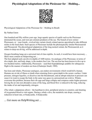 Physiological Adaptations of the Plesiosaur for ‘Holding...
Physiological Adaptations of the Plesiosaur for ‘Holding its Breath
By Nathan Eaton
One hundred and fifty million years ago, large aquatic species of reptile such as the Plesiosaur
dominated the ocean, and were pre eminent predators of the sea. The branch of now extinct
Plesiosaurs, or ‘near lizards , evolved into variant closely related species specialised to take different
niches in the food chain. Such species of Plesiosaur include the phenotypically similar Plesiosauroid
and Pliosauroid. The physiological adaptations of the long necked variant, the Plesiosauroid, as it
relates to deep sea diving, will be addressed in depth.
Oxygen breathing lungs are a universal trait of class reptilia. As such, it would have been necessary ...
Show more content on Helpwriting.net ...
The best adapted seals can dive to depths of 1600 metres. An analogue of the Plesiosaur, in terms of
dive depth, diet, and body shape, is the modern Sea Lion. The sea lion has been known to dive up to
two hundred metres. Additionally, Plesiosaurs ‘used their hyperphalangic paddles for subaqueous
flight in the manner of modern sea lions (Chatterjee Small, 1989).
Sea lions and whales, Plesiosaur analogues, can endure environments which would kill a human.
Humans are at risk of illness or death when returning from a great depth to the ocean s surface. Under
pressure, nitrogen liquefies, or dissolves into the bloodstream, and an abrupt reduction in pressure can
cause it to want to escape the body in the same way gases in a pressurised can wish to. Whales
overcome this problem, because their rib cage and lungs collapse and compress under higher pressure:
forcing the air into non absorptive areas of the lung, and blood flow is reduced to the lung, reducing
the intake of air and importantly, nitrogen:
(The whale s adaptations allow) the heartbeat to slow, peripheral arteries to constrict, and shunting
of oxygenated blood to vital organs. During a whale s dive, the metabolic rate drops, causing a
reduction in heart rate, or bradycardia. A bradycardia
... Get more on HelpWriting.net ...
 