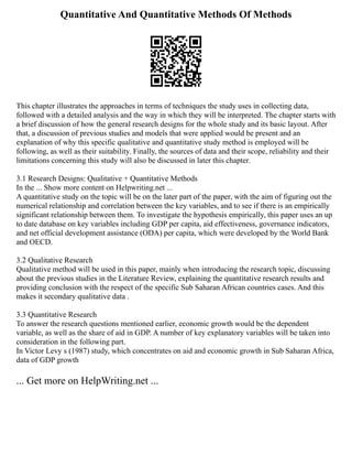 Quantitative And Quantitative Methods Of Methods
This chapter illustrates the approaches in terms of techniques the study uses in collecting data,
followed with a detailed analysis and the way in which they will be interpreted. The chapter starts with
a brief discussion of how the general research designs for the whole study and its basic layout. After
that, a discussion of previous studies and models that were applied would be present and an
explanation of why this specific qualitative and quantitative study method is employed will be
following, as well as their suitability. Finally, the sources of data and their scope, reliability and their
limitations concerning this study will also be discussed in later this chapter.
3.1 Research Designs: Qualitative + Quantitative Methods
In the ... Show more content on Helpwriting.net ...
A quantitative study on the topic will be on the later part of the paper, with the aim of figuring out the
numerical relationship and correlation between the key variables, and to see if there is an empirically
significant relationship between them. To investigate the hypothesis empirically, this paper uses an up
to date database on key variables including GDP per capita, aid effectiveness, governance indicators,
and net official development assistance (ODA) per capita, which were developed by the World Bank
and OECD.
3.2 Qualitative Research
Qualitative method will be used in this paper, mainly when introducing the research topic, discussing
about the previous studies in the Literature Review, explaining the quantitative research results and
providing conclusion with the respect of the specific Sub Saharan African countries cases. And this
makes it secondary qualitative data .
3.3 Quantitative Research
To answer the research questions mentioned earlier, economic growth would be the dependent
variable, as well as the share of aid in GDP. A number of key explanatory variables will be taken into
consideration in the following part.
In Victor Levy s (1987) study, which concentrates on aid and economic growth in Sub Saharan Africa,
data of GDP growth
... Get more on HelpWriting.net ...
 