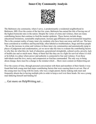 Inner-City Community Analysis
The Baltimore city community, where I serve, is predominantly a residential neighborhood in
Baltimore, MD. Over the course of the last few years, Baltimore has earned the title of having one of
the highest homicide rates in the nation. Despite the vortex of crime and violence, there are many
contributing factors that continue to feed the murder epidemic. These factors include drugs,
educational limitations, sustainable employment, increase gap affiliation and environmental inequities.
The is the constant reality of many inner city residents who have been cast away and left out. The have
been considered as worthless and beyond help, often labeled as troublemakers, thugs and those people
. We see the increase in crime and violence in these inner city communities and automatically jump to
places of judgement and condemnation, yet we never take the time to evaluate the contributing factors
to why they do what they do: lack of education, generational strongholds, cultural cycles, poverty, lack
of health care and so much more. Many of them feel like they are in a fight for survival where it is kill
or be killed, in a place where power and authority is connected to fear and violence. Even these
individuals need the love, mercy and compassion as God has commanded. The only way to bring
about change, there must be a change in the mindset which ... Show more content on Helpwriting.net
...
Over the course of time, through personal conversation with them and members of their family it was
found that both young men had major contributing factors that were causing them to act out. One of
the young men was living with his mom, who was a single parent, barely making ends meet and
frequently absent due to having multiple jobs in order to keep a roof over there heads. He was a young
man fathering himself and fending for
... Get more on HelpWriting.net ...
 