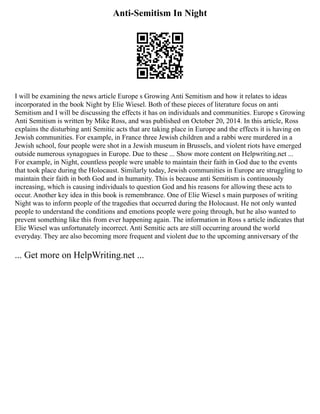 Anti-Semitism In Night
I will be examining the news article Europe s Growing Anti Semitism and how it relates to ideas
incorporated in the book Night by Elie Wiesel. Both of these pieces of literature focus on anti
Semitism and I will be discussing the effects it has on individuals and communities. Europe s Growing
Anti Semitism is written by Mike Ross, and was published on October 20, 2014. In this article, Ross
explains the disturbing anti Semitic acts that are taking place in Europe and the effects it is having on
Jewish communities. For example, in France three Jewish children and a rabbi were murdered in a
Jewish school, four people were shot in a Jewish museum in Brussels, and violent riots have emerged
outside numerous synagogues in Europe. Due to these ... Show more content on Helpwriting.net ...
For example, in Night, countless people were unable to maintain their faith in God due to the events
that took place during the Holocaust. Similarly today, Jewish communities in Europe are struggling to
maintain their faith in both God and in humanity. This is because anti Semitism is continuously
increasing, which is causing individuals to question God and his reasons for allowing these acts to
occur. Another key idea in this book is remembrance. One of Elie Wiesel s main purposes of writing
Night was to inform people of the tragedies that occurred during the Holocaust. He not only wanted
people to understand the conditions and emotions people were going through, but he also wanted to
prevent something like this from ever happening again. The information in Ross s article indicates that
Elie Wiesel was unfortunately incorrect. Anti Semitic acts are still occurring around the world
everyday. They are also becoming more frequent and violent due to the upcoming anniversary of the
... Get more on HelpWriting.net ...
 