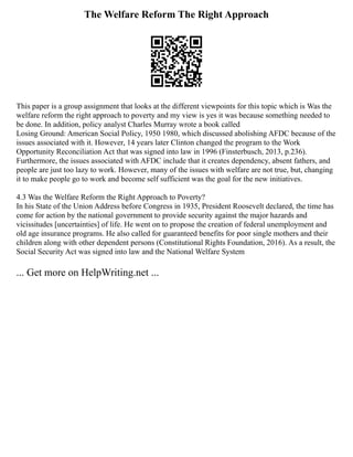 The Welfare Reform The Right Approach
This paper is a group assignment that looks at the different viewpoints for this topic which is Was the
welfare reform the right approach to poverty and my view is yes it was because something needed to
be done. In addition, policy analyst Charles Murray wrote a book called
Losing Ground: American Social Policy, 1950 1980, which discussed abolishing AFDC because of the
issues associated with it. However, 14 years later Clinton changed the program to the Work
Opportunity Reconciliation Act that was signed into law in 1996 (Finsterbusch, 2013, p.236).
Furthermore, the issues associated with AFDC include that it creates dependency, absent fathers, and
people are just too lazy to work. However, many of the issues with welfare are not true, but, changing
it to make people go to work and become self sufficient was the goal for the new initiatives.
4.3 Was the Welfare Reform the Right Approach to Poverty?
In his State of the Union Address before Congress in 1935, President Roosevelt declared, the time has
come for action by the national government to provide security against the major hazards and
vicissitudes [uncertainties] of life. He went on to propose the creation of federal unemployment and
old age insurance programs. He also called for guaranteed benefits for poor single mothers and their
children along with other dependent persons (Constitutional Rights Foundation, 2016). As a result, the
Social Security Act was signed into law and the National Welfare System
... Get more on HelpWriting.net ...
 