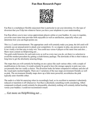Fun Run Research Paper
Fun Run is a multiplayer flexible enjoyment that is particular to eat your downtime. It s the type of
diversion that you ll dip into whatever factor you have your telephone in your understanding.
Fun Run allows you to race versus approximate players online or your buddies. It s easy to regulate,
yet at the exact same time provides both enjoyable as well as satisfaction, especially when you
determine how you can begin points out.
This is a 2 catch entertainment. The appropriate catch will certainly make you jump, the left catch will
certainly use an unusual point to attack your competitors. It s so organic to play, any person can do it.
It isn t really a lot that easy to truly win. You could race versus 4 players at the same time and also ...
Show more content on Helpwriting.net ...
You grab credit histories for each and every as well as every race you do, yet there is a selection to
avoid this modest procedure by getting a credit history package. The downside of this is that it takes a
long time to get the absolutely amazing things.
The maps that you will certainly be hustling on are a piece like each various other, with a couple of
modifications to the tones. It would certainly be good to have the storage capacity to pick race size,
yet presently that isn t really a choice. The diversion looks far better compared to ordinary and also all
the visual parts meshed happily. There are 2 variations of the race maps environment friendly as well
as pink. The environment friendly maps show up a little more powerful, nevertheless the pink
typically aren t horrible either.
The audio is a little bit annoying when its exceedingly loud, so its excellent to maintain it absolutely
reduced or transform it off whatsoever. Fun Run is absolutely something worth considering. Albeit
compound overhauls would certainly be pleasurable, absolutely nothing will certainly defeat hustling
versus your buddies. I could not recommend it much
... Get more on HelpWriting.net ...
 