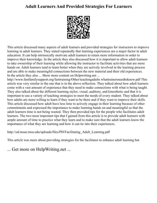 Adult Learners And Provided Strategies For Learners
This article discussed many aspects of adult learners and provided strategies for instructors to improve
learning in adult learners. They stated repeatedly that learning experiences are a major factor in adult
education. It can help intrinsically motivate adult learners to retain more information in order to
improve their knowledge. In the article they also discussed how it is important to allow adult learners
to take ownership of their learning while allowing the instructor to facilitate activities that are more
hands on. Adult learners tend to learn better when they are actively involved in the learning process
and are able to make meaningful connections between the new material and their old experiences.
In the article they also ... Show more content on Helpwriting.net ...
http://www.fastfamilysupport.org/fasttraining/Other/teachingadults whattrainersneedtoknow.pdf This
article was very similar to the one that is in the above reflection. They talked about how adult learners
come with a vast amount of experience that they need to make connections with what is being taught.
They also talked about the different learning styles; visual, auditory, and kinesthetic and that it is
important to use a variety of teaching strategies to meet the needs of every student. They talked about
how adults are more willing to learn if they want to be there and if they want to improve their skills.
This article discussed how adult have less time to actively engage in their learning because of other
commitments and expressed the importance to make learning hands on and meaningful so that the
adult learners time is not being wasted. They then provided tips for the people who facilitates adult
learners. The two most important tips that I gained from this article is to provide adult learners with
ample amount of time to practice what they learn and to make sure that the adult learners know the
importance of what they are learning and how it can tie into their experiences.
http://od.msue.msu.edu/uploads/files/PD/Facilitating_Adult_Learning.pdf
This article was more about providing strategies for the facilitator to enhance adult learning but
... Get more on HelpWriting.net ...
 