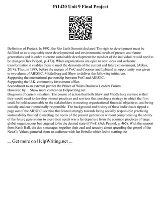 Pt1420 Unit 9 Final Project
Definition of Project: In 1992, the Rio Earth Summit declared The right to development must be
fulfilled so as to equitably meet developmental and environmental needs of present and future
generations and in order to create sustainable development the mindset of the individual would need to
be changed (Jick Peiperl, p. 473). When organizations are open to new ideas and welcome
transformation it enables them to meet the demands of the current and future environment, (Abbas,
2014). Thus, in 1998, before the merger of PwC and Coopers and Lybrand an opportunity was given
to two alums of AIESEC, Middelburg and Shaw to deliver the following initiatives.
Supporting the international partnership between PwC and AIESEC.
Supporting the U.K. community Investment office.
Secondment to an external partner the Prince of Wales Business Leaders Forum.
However, by ... Show more content on Helpwriting.net ...
Diagnosis of current situation: The course of action that both Shaw and Middleburg surmise is that
they would need to develop internal practices and services that envelop a strategy in which the firm
could be held accountable to the stakeholders in meeting organizational financial objectives, and being
socially and environmentally responsible. The background and history of these individuals ripped a
page out of the AIESEC doctrine that leaned strongly towards being socially responsible practicing
sustainability that led to meeting the needs of the present generation without compromising the ability
of the future generations to meet their needs was a far departure from the common practices of large
global organizations but targeted to be the desired state of PwC (Jick Peiperl, p. 465). With the support
from Keith Bell, the duo s manager, together their zeal and tenacity about spreading the gospel of the
NewCo Values garnered them an audience with Ian Brindle which led to starting the
... Get more on HelpWriting.net ...
 