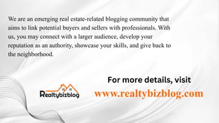 We are an emerging real estate-related blogging community that
aims to link potential buyers and sellers with professionals. With
us, you may connect with a larger audience, develop your
reputation as an authority, showcase your skills, and give back to
the neighborhood.
For more details, visit
www.realtybizblog.com
 