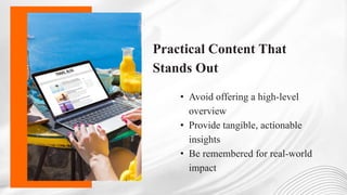 Practical Content That
Stands Out
• Avoid offering a high-level
overview
• Provide tangible, actionable
insights
• Be remembered for real-world
impact
 