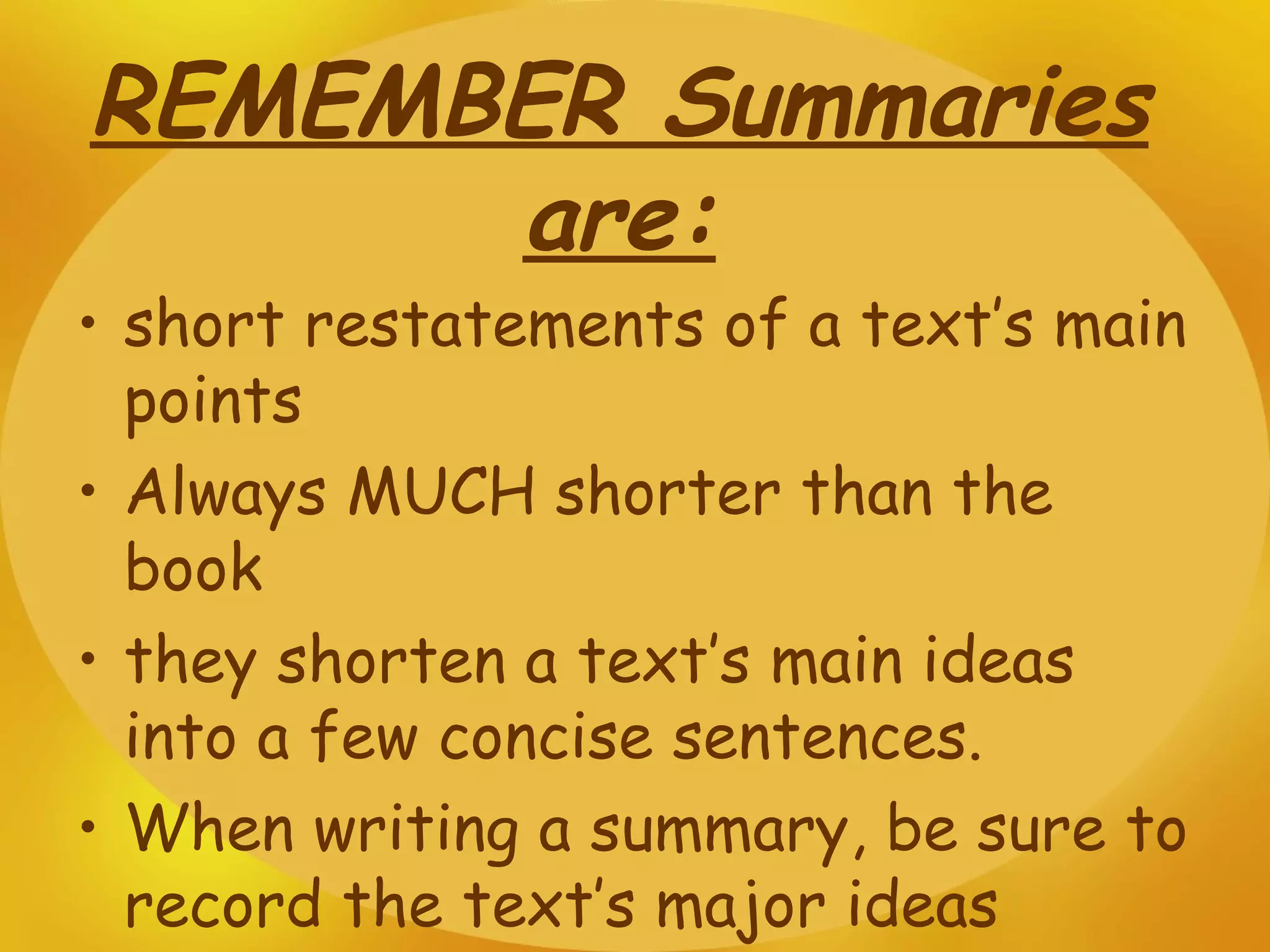 REMEMBER Summaries are: short restatements of a text’s main points Always MUCH shorter than the book they shorten a text’s main ideas into a few concise sentences. When writing a summary, be sure to record the text’s major ideas 