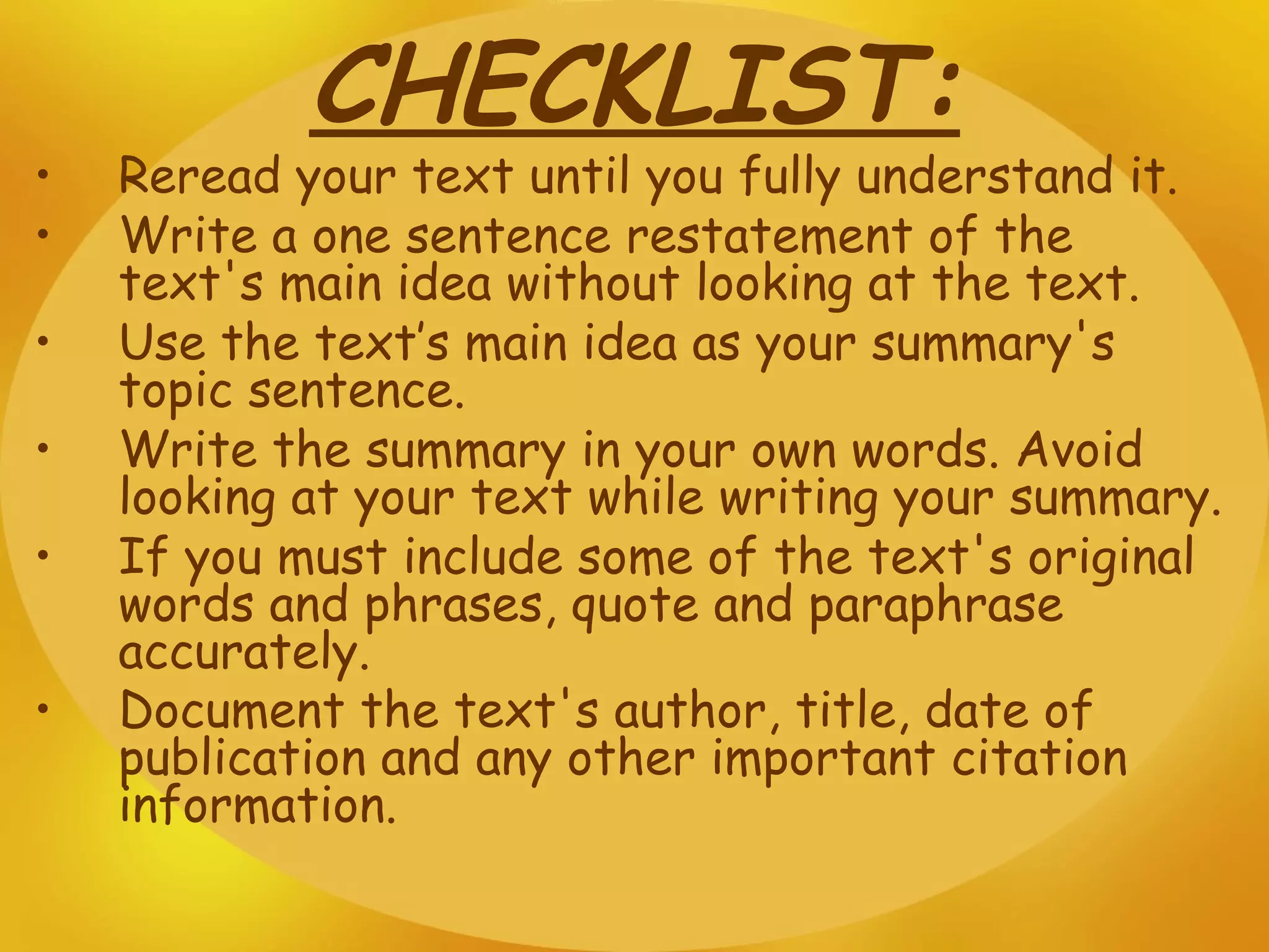 CHECKLIST: Reread your text until you fully understand it. Write a one sentence restatement of the text's main idea without looking at the text. Use the text’s main idea as your summary's topic sentence. Write the summary in your own words. Avoid looking at your text while writing your summary.   If you must include some of the text's original words and phrases, quote and paraphrase accurately.  Document the text's author, title, date of publication and any other important citation information.   