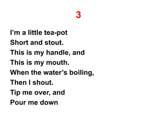3
I’m a little tea-pot
Short and stout.
This is my handle, and
This is my mouth.
When the water’s boiling,
Then I shout.
Tip me over, and
Pour me down
 