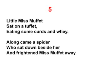 5
Little Miss Muffet
Sat on a tuffet,
Eating some curds and whey.
Along came a spider
Who sat down beside her
And frightened Miss Muffet away.
 