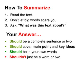 How To Summarize
1. Read the text.
2. Don’t let big words scare you.
3. Ask, “What was this text about?”
Your Answer…
 Should be a complete sentence or two
 Should cover main point and key ideas
 Should be in your own words
 Shouldn’t just be a word or two
 