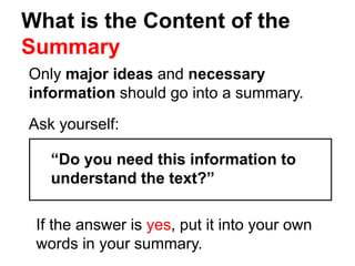 What is the Content of the
Summary
Only major ideas and necessary
information should go into a summary.
Ask yourself:
“Do you need this information to
understand the text?”
If the answer is yes, put it into your own
words in your summary.
 