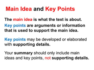 Main Idea and Key Points
The main idea is what the text is about.
Key points are arguments or information
that is used to support the main idea.
Key points may be developed or elaborated
with supporting details.
Your summary should only include main
ideas and key points, not supporting details.
 